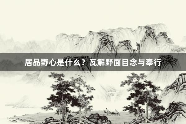 居品野心是什么？瓦解野面目念与奉行