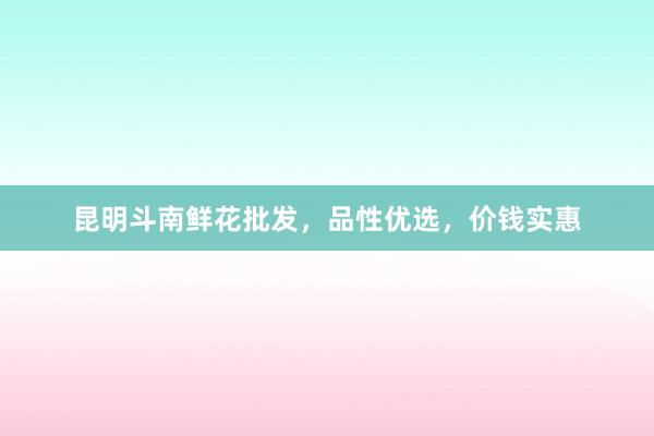 昆明斗南鲜花批发，品性优选，价钱实惠
