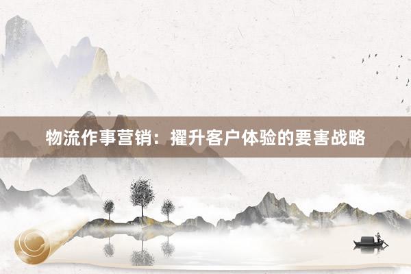 物流作事营销：擢升客户体验的要害战略